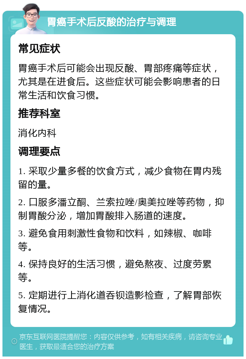 胃癌手术后反酸的治疗与调理 常见症状 胃癌手术后可能会出现反酸、胃部疼痛等症状，尤其是在进食后。这些症状可能会影响患者的日常生活和饮食习惯。 推荐科室 消化内科 调理要点 1. 采取少量多餐的饮食方式，减少食物在胃内残留的量。 2. 口服多潘立酮、兰索拉唑/奥美拉唑等药物，抑制胃酸分泌，增加胃酸排入肠道的速度。 3. 避免食用刺激性食物和饮料，如辣椒、咖啡等。 4. 保持良好的生活习惯，避免熬夜、过度劳累等。 5. 定期进行上消化道吞钡造影检查，了解胃部恢复情况。