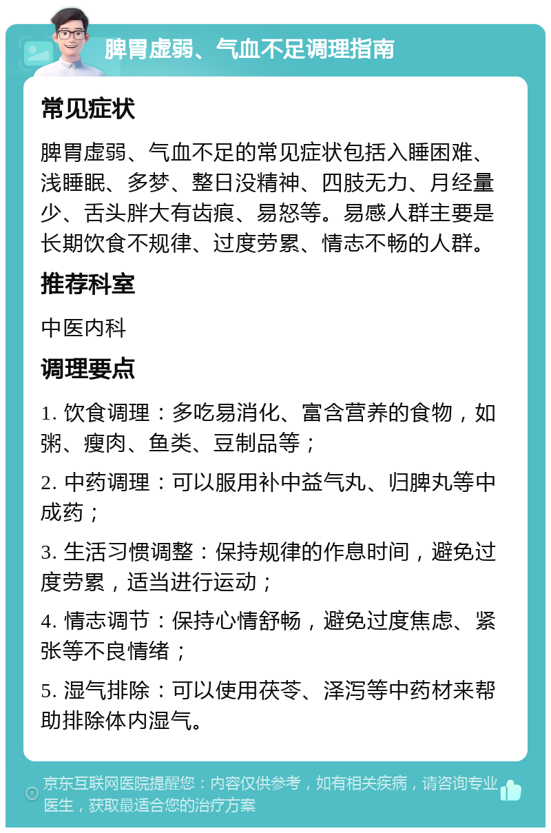 脾胃虚弱、气血不足调理指南 常见症状 脾胃虚弱、气血不足的常见症状包括入睡困难、浅睡眠、多梦、整日没精神、四肢无力、月经量少、舌头胖大有齿痕、易怒等。易感人群主要是长期饮食不规律、过度劳累、情志不畅的人群。 推荐科室 中医内科 调理要点 1. 饮食调理：多吃易消化、富含营养的食物，如粥、瘦肉、鱼类、豆制品等； 2. 中药调理：可以服用补中益气丸、归脾丸等中成药； 3. 生活习惯调整：保持规律的作息时间，避免过度劳累，适当进行运动； 4. 情志调节：保持心情舒畅，避免过度焦虑、紧张等不良情绪； 5. 湿气排除：可以使用茯苓、泽泻等中药材来帮助排除体内湿气。