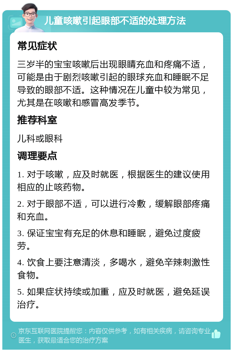 儿童咳嗽引起眼部不适的处理方法 常见症状 三岁半的宝宝咳嗽后出现眼睛充血和疼痛不适，可能是由于剧烈咳嗽引起的眼球充血和睡眠不足导致的眼部不适。这种情况在儿童中较为常见，尤其是在咳嗽和感冒高发季节。 推荐科室 儿科或眼科 调理要点 1. 对于咳嗽，应及时就医，根据医生的建议使用相应的止咳药物。 2. 对于眼部不适，可以进行冷敷，缓解眼部疼痛和充血。 3. 保证宝宝有充足的休息和睡眠，避免过度疲劳。 4. 饮食上要注意清淡，多喝水，避免辛辣刺激性食物。 5. 如果症状持续或加重，应及时就医，避免延误治疗。