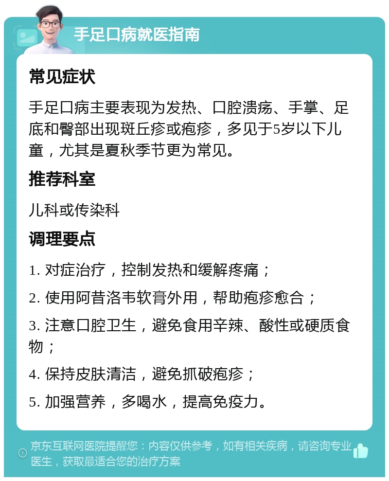 手足口病就医指南 常见症状 手足口病主要表现为发热、口腔溃疡、手掌、足底和臀部出现斑丘疹或疱疹，多见于5岁以下儿童，尤其是夏秋季节更为常见。 推荐科室 儿科或传染科 调理要点 1. 对症治疗，控制发热和缓解疼痛； 2. 使用阿昔洛韦软膏外用，帮助疱疹愈合； 3. 注意口腔卫生，避免食用辛辣、酸性或硬质食物； 4. 保持皮肤清洁，避免抓破疱疹； 5. 加强营养，多喝水，提高免疫力。