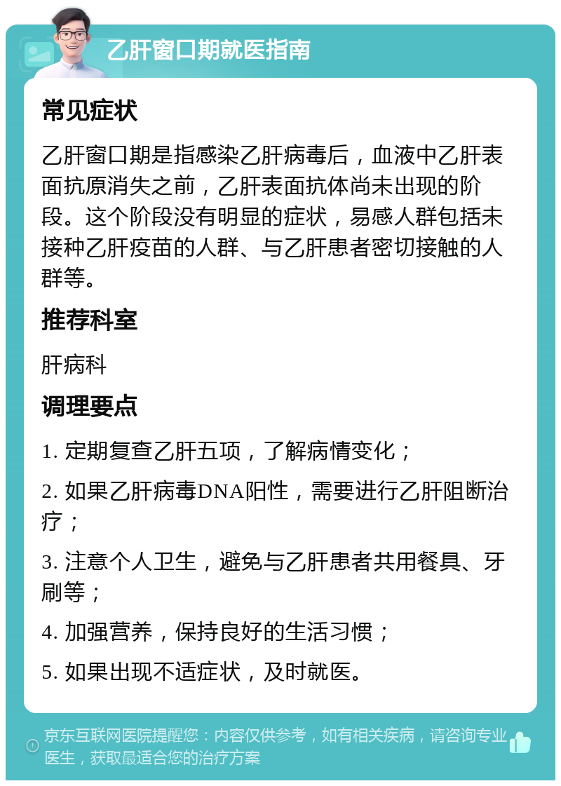 乙肝窗口期就医指南 常见症状 乙肝窗口期是指感染乙肝病毒后，血液中乙肝表面抗原消失之前，乙肝表面抗体尚未出现的阶段。这个阶段没有明显的症状，易感人群包括未接种乙肝疫苗的人群、与乙肝患者密切接触的人群等。 推荐科室 肝病科 调理要点 1. 定期复查乙肝五项，了解病情变化； 2. 如果乙肝病毒DNA阳性，需要进行乙肝阻断治疗； 3. 注意个人卫生，避免与乙肝患者共用餐具、牙刷等； 4. 加强营养，保持良好的生活习惯； 5. 如果出现不适症状，及时就医。