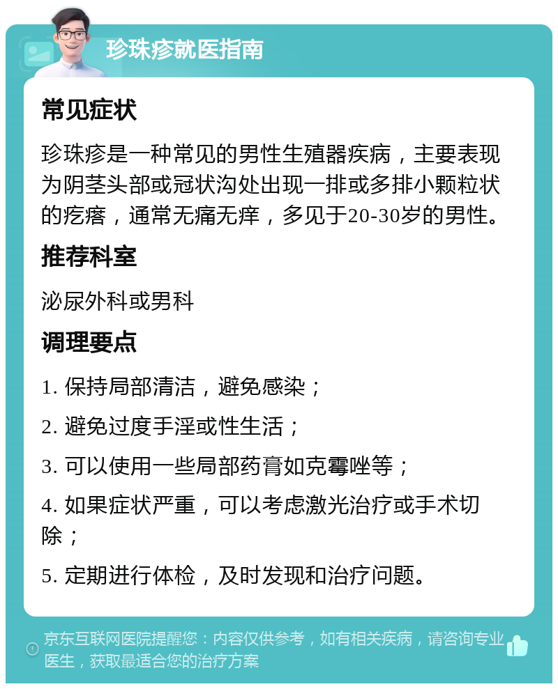 珍珠疹就医指南 常见症状 珍珠疹是一种常见的男性生殖器疾病，主要表现为阴茎头部或冠状沟处出现一排或多排小颗粒状的疙瘩，通常无痛无痒，多见于20-30岁的男性。 推荐科室 泌尿外科或男科 调理要点 1. 保持局部清洁，避免感染； 2. 避免过度手淫或性生活； 3. 可以使用一些局部药膏如克霉唑等； 4. 如果症状严重，可以考虑激光治疗或手术切除； 5. 定期进行体检，及时发现和治疗问题。