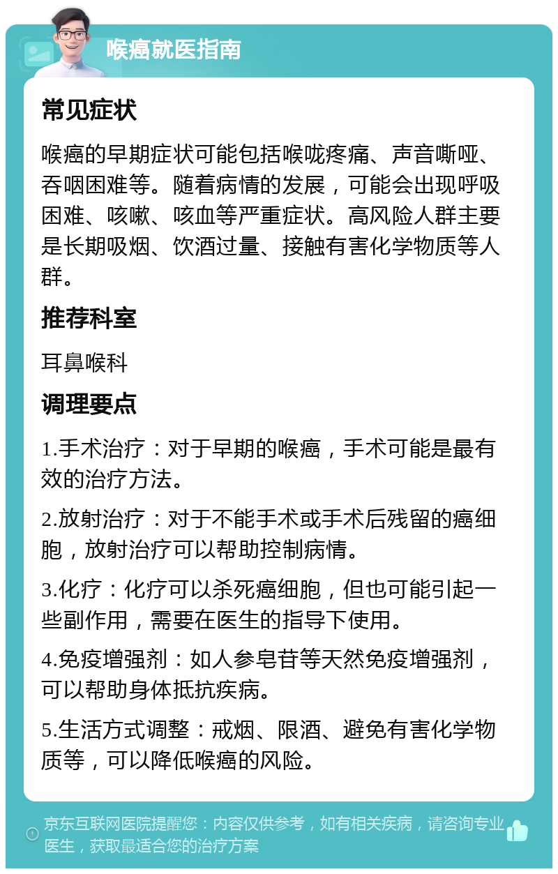 喉癌就医指南 常见症状 喉癌的早期症状可能包括喉咙疼痛、声音嘶哑、吞咽困难等。随着病情的发展，可能会出现呼吸困难、咳嗽、咳血等严重症状。高风险人群主要是长期吸烟、饮酒过量、接触有害化学物质等人群。 推荐科室 耳鼻喉科 调理要点 1.手术治疗：对于早期的喉癌，手术可能是最有效的治疗方法。 2.放射治疗：对于不能手术或手术后残留的癌细胞，放射治疗可以帮助控制病情。 3.化疗：化疗可以杀死癌细胞，但也可能引起一些副作用，需要在医生的指导下使用。 4.免疫增强剂：如人参皂苷等天然免疫增强剂，可以帮助身体抵抗疾病。 5.生活方式调整：戒烟、限酒、避免有害化学物质等，可以降低喉癌的风险。