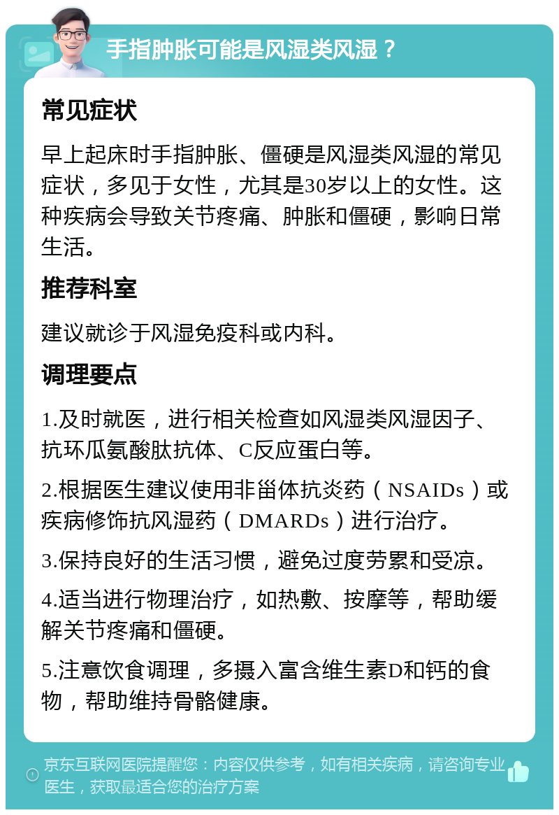 手指肿胀可能是风湿类风湿？ 常见症状 早上起床时手指肿胀、僵硬是风湿类风湿的常见症状，多见于女性，尤其是30岁以上的女性。这种疾病会导致关节疼痛、肿胀和僵硬，影响日常生活。 推荐科室 建议就诊于风湿免疫科或内科。 调理要点 1.及时就医，进行相关检查如风湿类风湿因子、抗环瓜氨酸肽抗体、C反应蛋白等。 2.根据医生建议使用非甾体抗炎药（NSAIDs）或疾病修饰抗风湿药（DMARDs）进行治疗。 3.保持良好的生活习惯，避免过度劳累和受凉。 4.适当进行物理治疗，如热敷、按摩等，帮助缓解关节疼痛和僵硬。 5.注意饮食调理，多摄入富含维生素D和钙的食物，帮助维持骨骼健康。