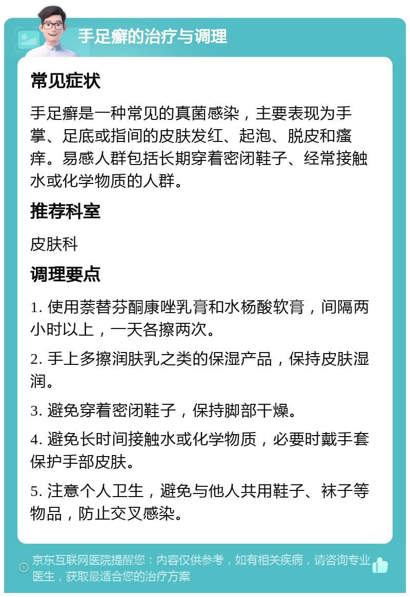 手足癣的治疗与调理 常见症状 手足癣是一种常见的真菌感染，主要表现为手掌、足底或指间的皮肤发红、起泡、脱皮和瘙痒。易感人群包括长期穿着密闭鞋子、经常接触水或化学物质的人群。 推荐科室 皮肤科 调理要点 1. 使用萘替芬酮康唑乳膏和水杨酸软膏，间隔两小时以上，一天各擦两次。 2. 手上多擦润肤乳之类的保湿产品，保持皮肤湿润。 3. 避免穿着密闭鞋子，保持脚部干燥。 4. 避免长时间接触水或化学物质，必要时戴手套保护手部皮肤。 5. 注意个人卫生，避免与他人共用鞋子、袜子等物品，防止交叉感染。