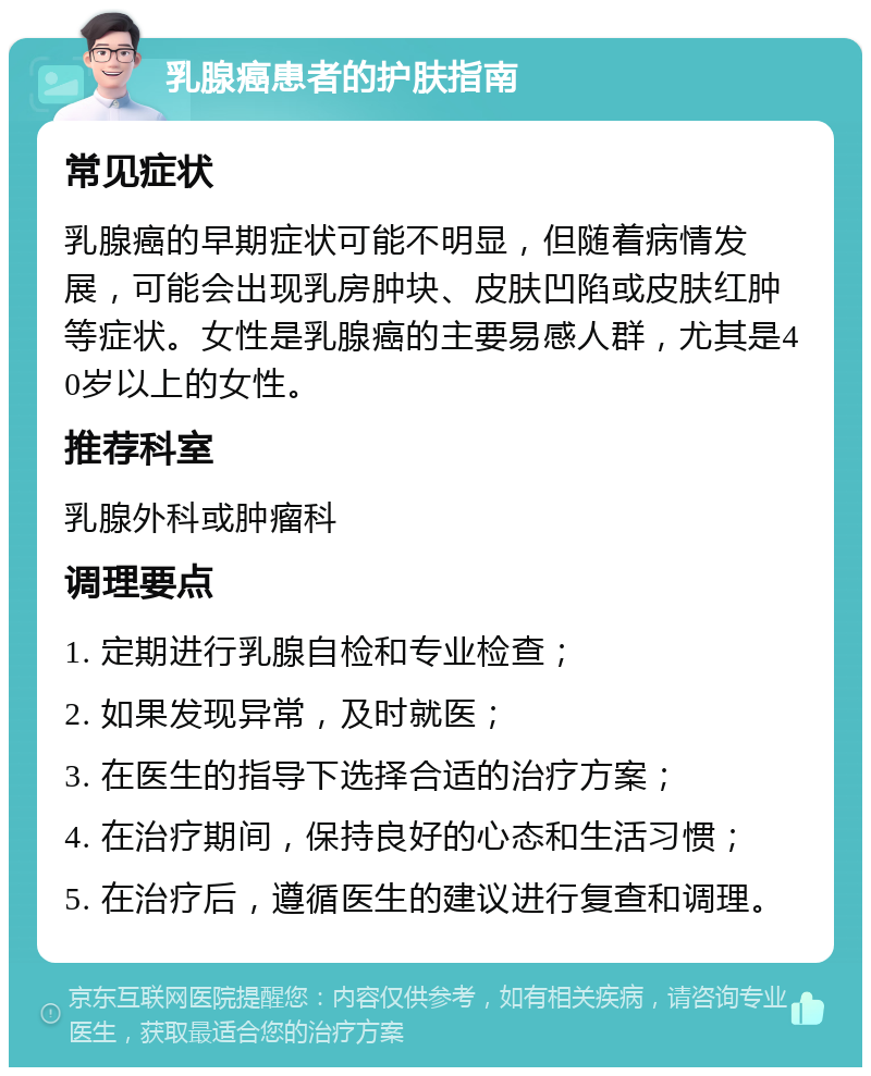 乳腺癌患者的护肤指南 常见症状 乳腺癌的早期症状可能不明显，但随着病情发展，可能会出现乳房肿块、皮肤凹陷或皮肤红肿等症状。女性是乳腺癌的主要易感人群，尤其是40岁以上的女性。 推荐科室 乳腺外科或肿瘤科 调理要点 1. 定期进行乳腺自检和专业检查； 2. 如果发现异常，及时就医； 3. 在医生的指导下选择合适的治疗方案； 4. 在治疗期间，保持良好的心态和生活习惯； 5. 在治疗后，遵循医生的建议进行复查和调理。