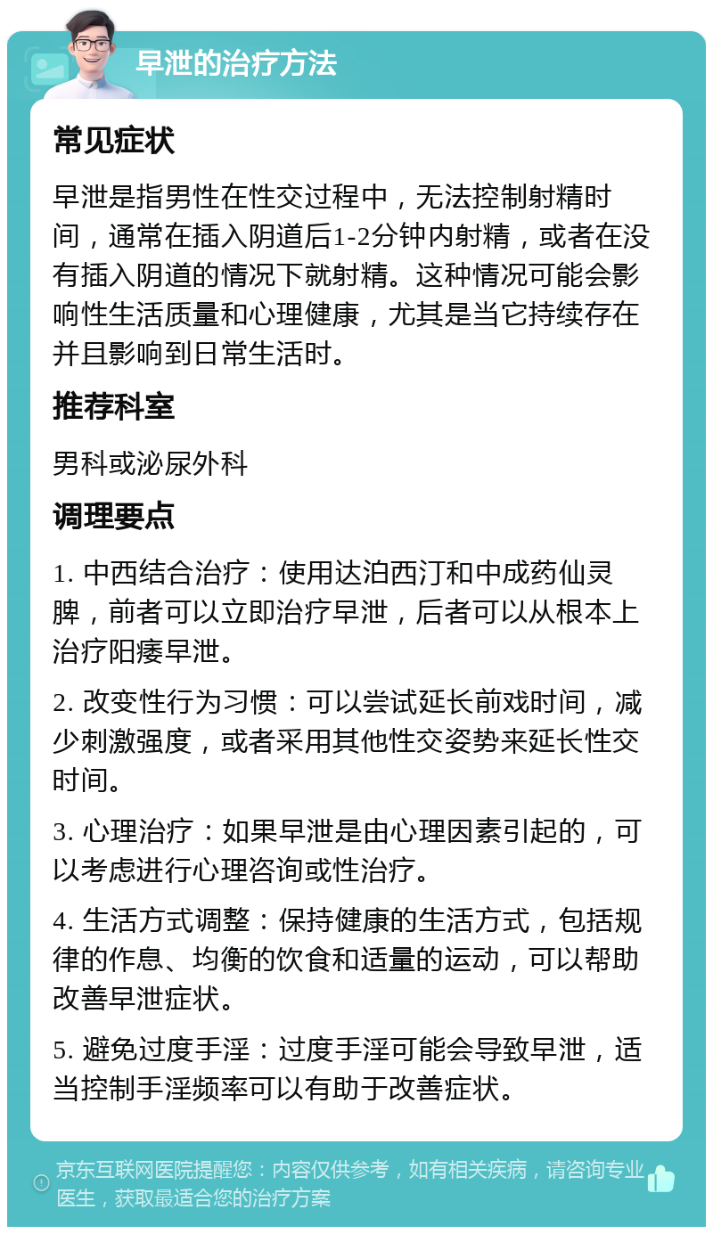 早泄的治疗方法 常见症状 早泄是指男性在性交过程中，无法控制射精时间，通常在插入阴道后1-2分钟内射精，或者在没有插入阴道的情况下就射精。这种情况可能会影响性生活质量和心理健康，尤其是当它持续存在并且影响到日常生活时。 推荐科室 男科或泌尿外科 调理要点 1. 中西结合治疗：使用达泊西汀和中成药仙灵脾，前者可以立即治疗早泄，后者可以从根本上治疗阳痿早泄。 2. 改变性行为习惯：可以尝试延长前戏时间，减少刺激强度，或者采用其他性交姿势来延长性交时间。 3. 心理治疗：如果早泄是由心理因素引起的，可以考虑进行心理咨询或性治疗。 4. 生活方式调整：保持健康的生活方式，包括规律的作息、均衡的饮食和适量的运动，可以帮助改善早泄症状。 5. 避免过度手淫：过度手淫可能会导致早泄，适当控制手淫频率可以有助于改善症状。