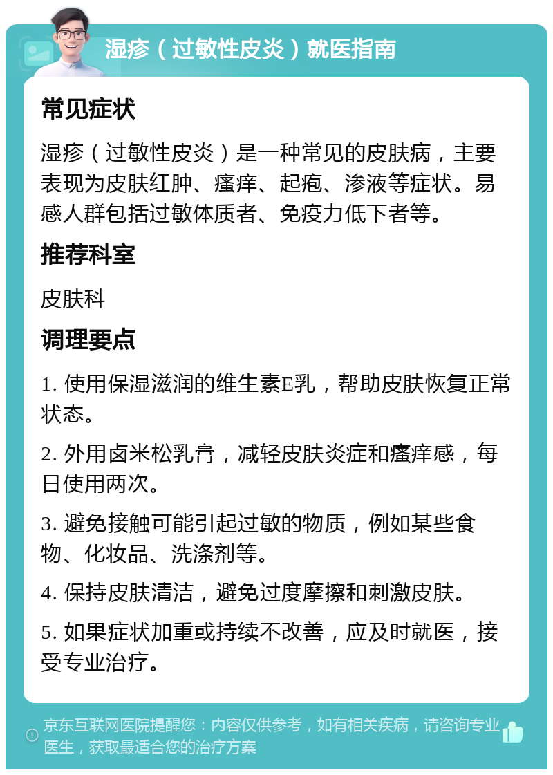 湿疹（过敏性皮炎）就医指南 常见症状 湿疹（过敏性皮炎）是一种常见的皮肤病，主要表现为皮肤红肿、瘙痒、起疱、渗液等症状。易感人群包括过敏体质者、免疫力低下者等。 推荐科室 皮肤科 调理要点 1. 使用保湿滋润的维生素E乳，帮助皮肤恢复正常状态。 2. 外用卤米松乳膏，减轻皮肤炎症和瘙痒感，每日使用两次。 3. 避免接触可能引起过敏的物质，例如某些食物、化妆品、洗涤剂等。 4. 保持皮肤清洁，避免过度摩擦和刺激皮肤。 5. 如果症状加重或持续不改善，应及时就医，接受专业治疗。