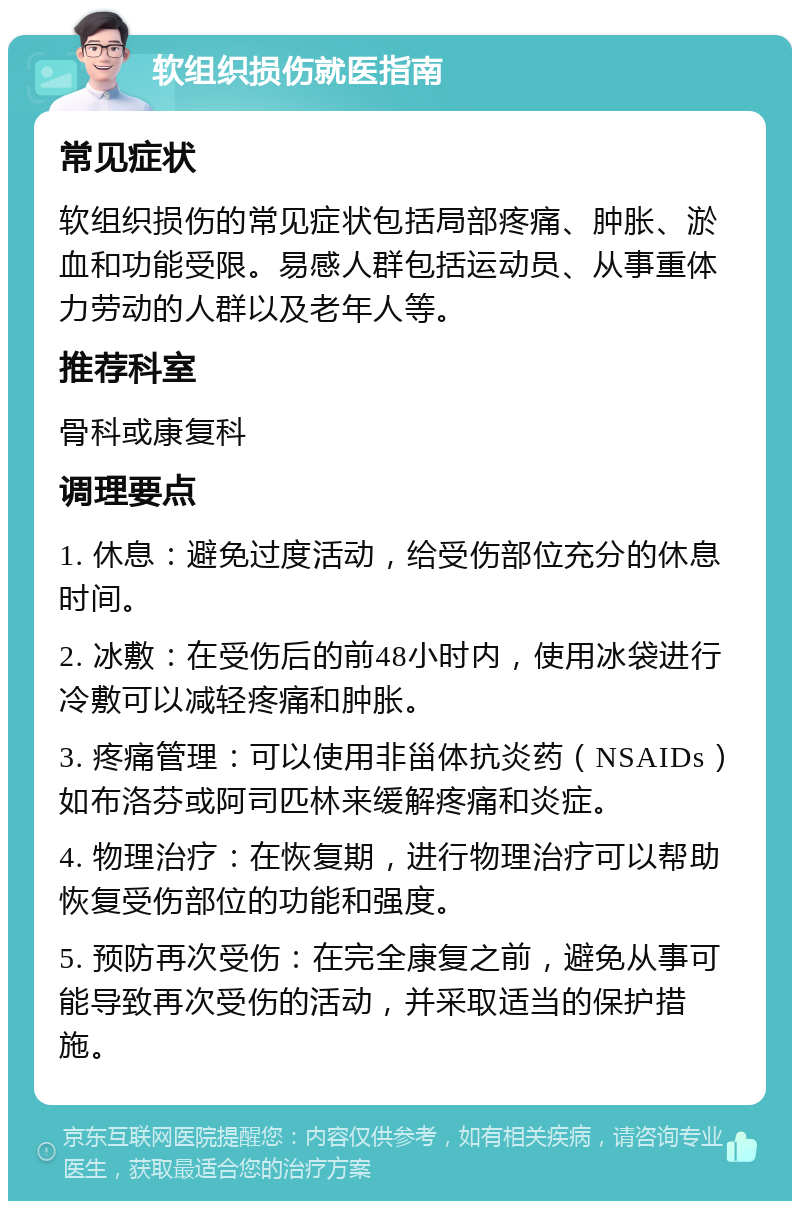 软组织损伤就医指南 常见症状 软组织损伤的常见症状包括局部疼痛、肿胀、淤血和功能受限。易感人群包括运动员、从事重体力劳动的人群以及老年人等。 推荐科室 骨科或康复科 调理要点 1. 休息：避免过度活动，给受伤部位充分的休息时间。 2. 冰敷：在受伤后的前48小时内，使用冰袋进行冷敷可以减轻疼痛和肿胀。 3. 疼痛管理：可以使用非甾体抗炎药（NSAIDs）如布洛芬或阿司匹林来缓解疼痛和炎症。 4. 物理治疗：在恢复期，进行物理治疗可以帮助恢复受伤部位的功能和强度。 5. 预防再次受伤：在完全康复之前，避免从事可能导致再次受伤的活动，并采取适当的保护措施。