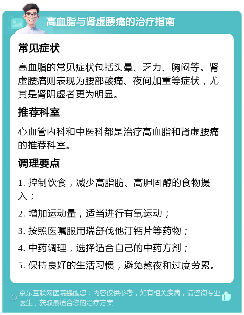 高血脂与肾虚腰痛的治疗指南 常见症状 高血脂的常见症状包括头晕、乏力、胸闷等。肾虚腰痛则表现为腰部酸痛、夜间加重等症状，尤其是肾阴虚者更为明显。 推荐科室 心血管内科和中医科都是治疗高血脂和肾虚腰痛的推荐科室。 调理要点 1. 控制饮食，减少高脂肪、高胆固醇的食物摄入； 2. 增加运动量，适当进行有氧运动； 3. 按照医嘱服用瑞舒伐他汀钙片等药物； 4. 中药调理，选择适合自己的中药方剂； 5. 保持良好的生活习惯，避免熬夜和过度劳累。