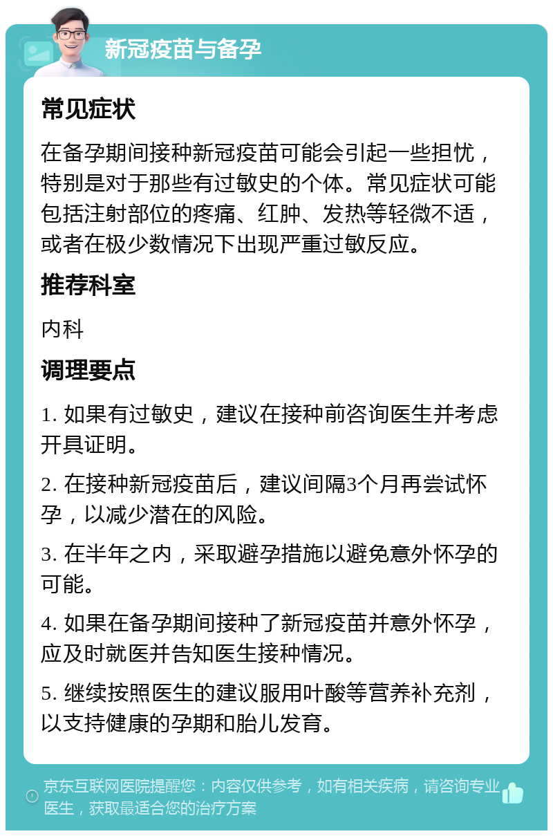 新冠疫苗与备孕 常见症状 在备孕期间接种新冠疫苗可能会引起一些担忧，特别是对于那些有过敏史的个体。常见症状可能包括注射部位的疼痛、红肿、发热等轻微不适，或者在极少数情况下出现严重过敏反应。 推荐科室 内科 调理要点 1. 如果有过敏史，建议在接种前咨询医生并考虑开具证明。 2. 在接种新冠疫苗后，建议间隔3个月再尝试怀孕，以减少潜在的风险。 3. 在半年之内，采取避孕措施以避免意外怀孕的可能。 4. 如果在备孕期间接种了新冠疫苗并意外怀孕，应及时就医并告知医生接种情况。 5. 继续按照医生的建议服用叶酸等营养补充剂，以支持健康的孕期和胎儿发育。