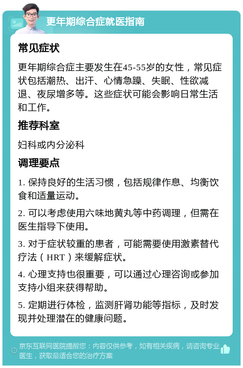 更年期综合症就医指南 常见症状 更年期综合症主要发生在45-55岁的女性，常见症状包括潮热、出汗、心情急躁、失眠、性欲减退、夜尿增多等。这些症状可能会影响日常生活和工作。 推荐科室 妇科或内分泌科 调理要点 1. 保持良好的生活习惯，包括规律作息、均衡饮食和适量运动。 2. 可以考虑使用六味地黄丸等中药调理，但需在医生指导下使用。 3. 对于症状较重的患者，可能需要使用激素替代疗法（HRT）来缓解症状。 4. 心理支持也很重要，可以通过心理咨询或参加支持小组来获得帮助。 5. 定期进行体检，监测肝肾功能等指标，及时发现并处理潜在的健康问题。