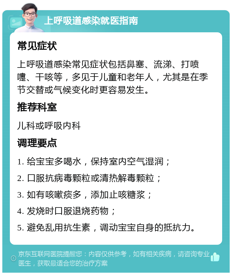 上呼吸道感染就医指南 常见症状 上呼吸道感染常见症状包括鼻塞、流涕、打喷嚏、干咳等，多见于儿童和老年人，尤其是在季节交替或气候变化时更容易发生。 推荐科室 儿科或呼吸内科 调理要点 1. 给宝宝多喝水，保持室内空气湿润； 2. 口服抗病毒颗粒或清热解毒颗粒； 3. 如有咳嗽痰多，添加止咳糖浆； 4. 发烧时口服退烧药物； 5. 避免乱用抗生素，调动宝宝自身的抵抗力。