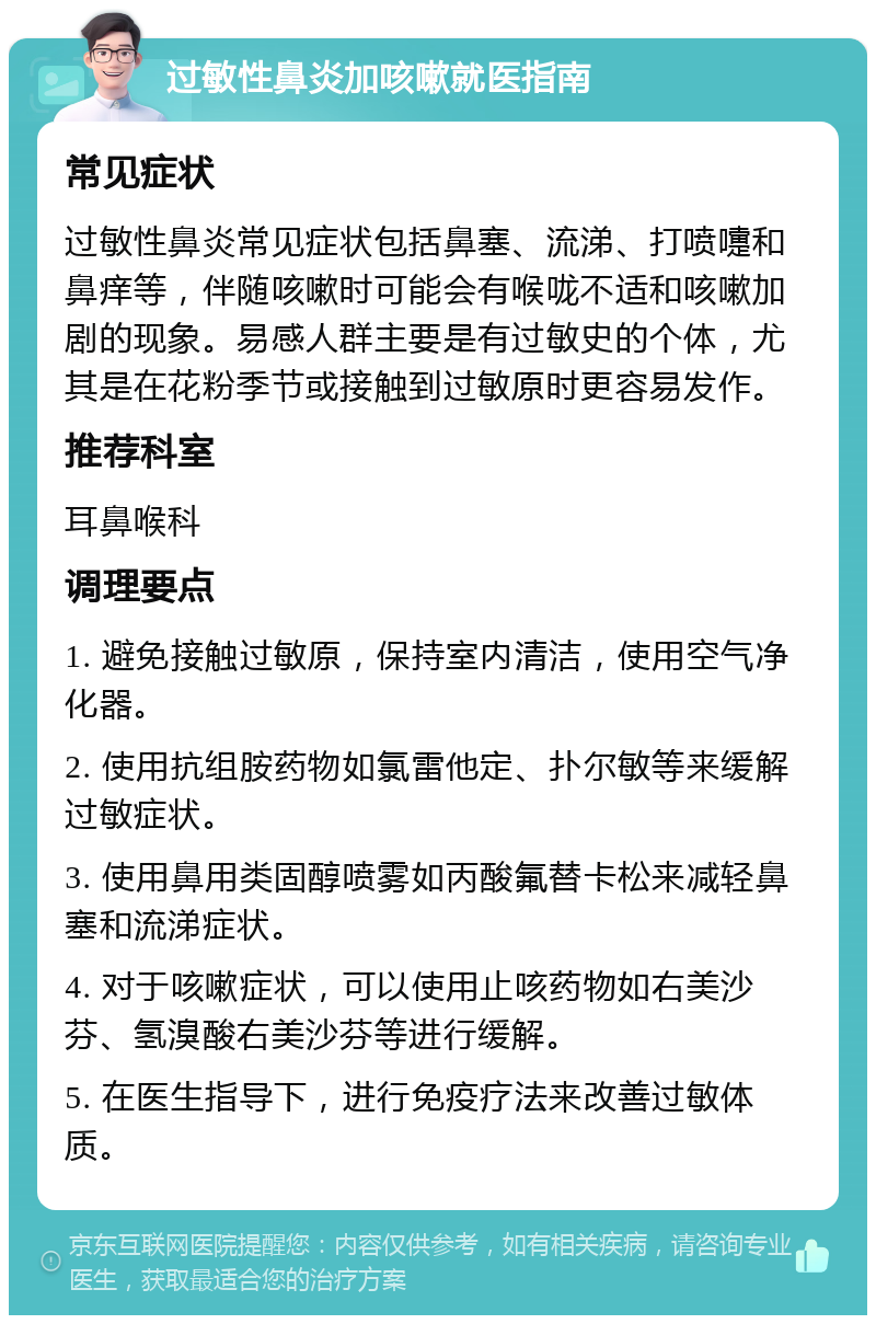 过敏性鼻炎加咳嗽就医指南 常见症状 过敏性鼻炎常见症状包括鼻塞、流涕、打喷嚏和鼻痒等，伴随咳嗽时可能会有喉咙不适和咳嗽加剧的现象。易感人群主要是有过敏史的个体，尤其是在花粉季节或接触到过敏原时更容易发作。 推荐科室 耳鼻喉科 调理要点 1. 避免接触过敏原，保持室内清洁，使用空气净化器。 2. 使用抗组胺药物如氯雷他定、扑尔敏等来缓解过敏症状。 3. 使用鼻用类固醇喷雾如丙酸氟替卡松来减轻鼻塞和流涕症状。 4. 对于咳嗽症状，可以使用止咳药物如右美沙芬、氢溴酸右美沙芬等进行缓解。 5. 在医生指导下，进行免疫疗法来改善过敏体质。