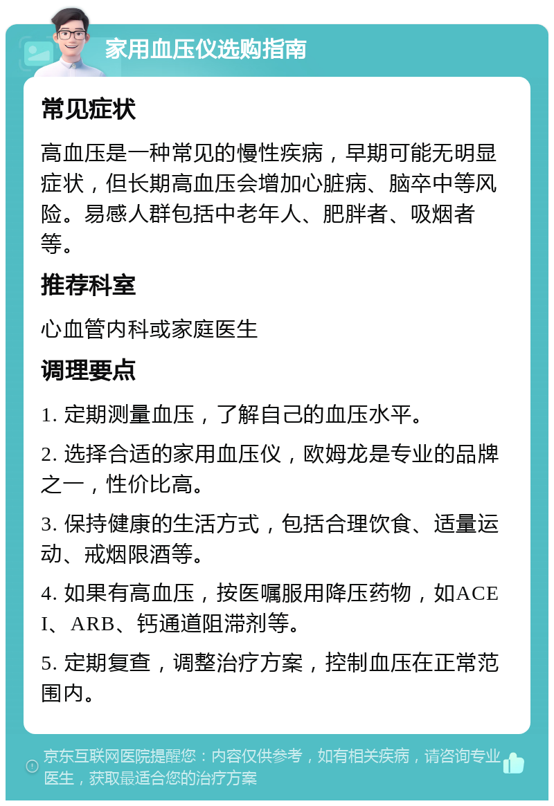 家用血压仪选购指南 常见症状 高血压是一种常见的慢性疾病，早期可能无明显症状，但长期高血压会增加心脏病、脑卒中等风险。易感人群包括中老年人、肥胖者、吸烟者等。 推荐科室 心血管内科或家庭医生 调理要点 1. 定期测量血压，了解自己的血压水平。 2. 选择合适的家用血压仪，欧姆龙是专业的品牌之一，性价比高。 3. 保持健康的生活方式，包括合理饮食、适量运动、戒烟限酒等。 4. 如果有高血压，按医嘱服用降压药物，如ACEI、ARB、钙通道阻滞剂等。 5. 定期复查，调整治疗方案，控制血压在正常范围内。