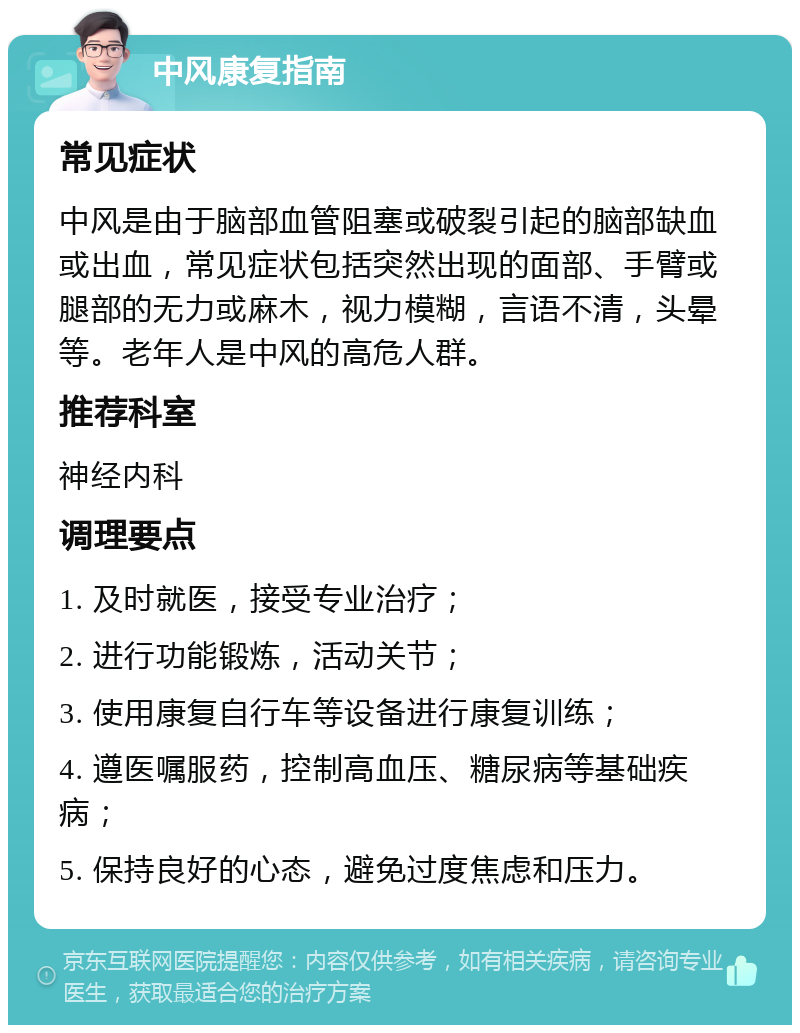 中风康复指南 常见症状 中风是由于脑部血管阻塞或破裂引起的脑部缺血或出血，常见症状包括突然出现的面部、手臂或腿部的无力或麻木，视力模糊，言语不清，头晕等。老年人是中风的高危人群。 推荐科室 神经内科 调理要点 1. 及时就医，接受专业治疗； 2. 进行功能锻炼，活动关节； 3. 使用康复自行车等设备进行康复训练； 4. 遵医嘱服药，控制高血压、糖尿病等基础疾病； 5. 保持良好的心态，避免过度焦虑和压力。