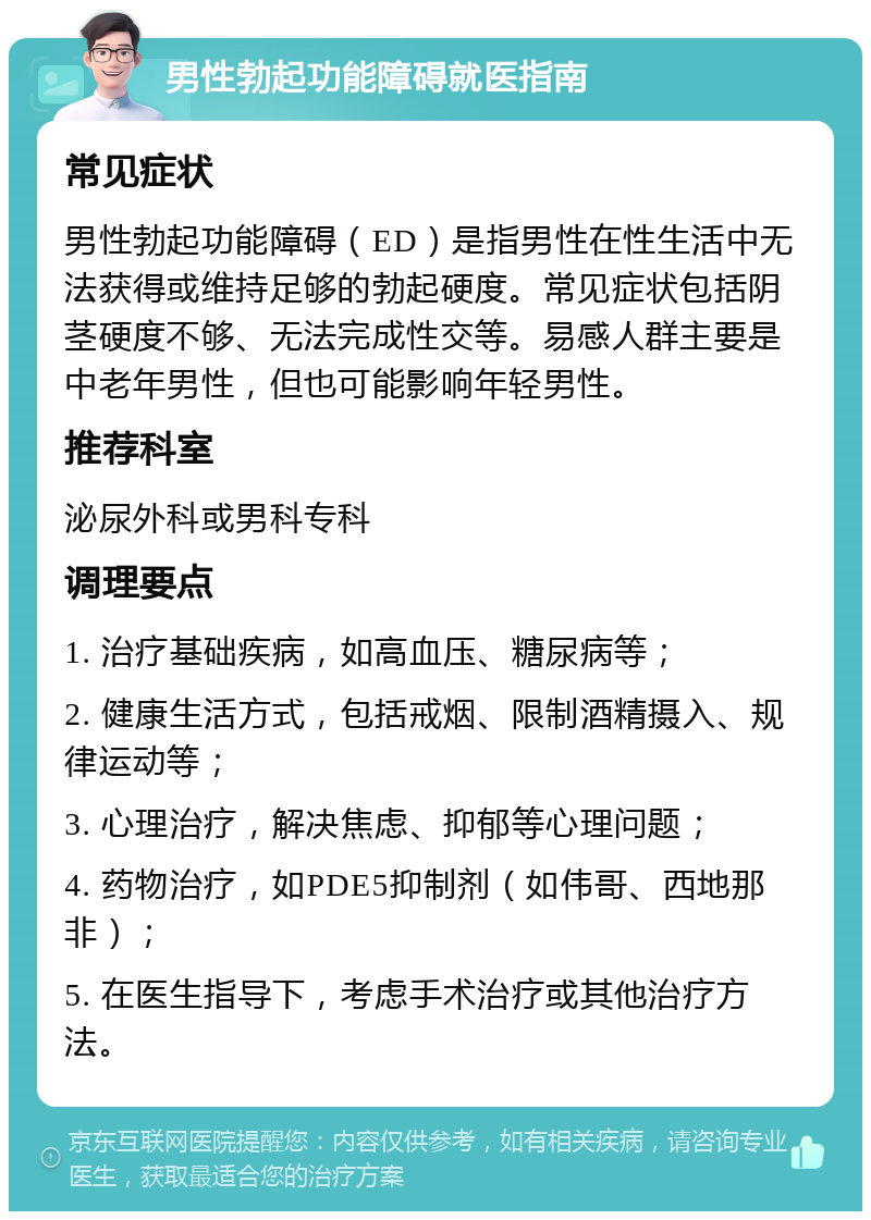 男性勃起功能障碍就医指南 常见症状 男性勃起功能障碍（ED）是指男性在性生活中无法获得或维持足够的勃起硬度。常见症状包括阴茎硬度不够、无法完成性交等。易感人群主要是中老年男性，但也可能影响年轻男性。 推荐科室 泌尿外科或男科专科 调理要点 1. 治疗基础疾病，如高血压、糖尿病等； 2. 健康生活方式，包括戒烟、限制酒精摄入、规律运动等； 3. 心理治疗，解决焦虑、抑郁等心理问题； 4. 药物治疗，如PDE5抑制剂（如伟哥、西地那非）； 5. 在医生指导下，考虑手术治疗或其他治疗方法。