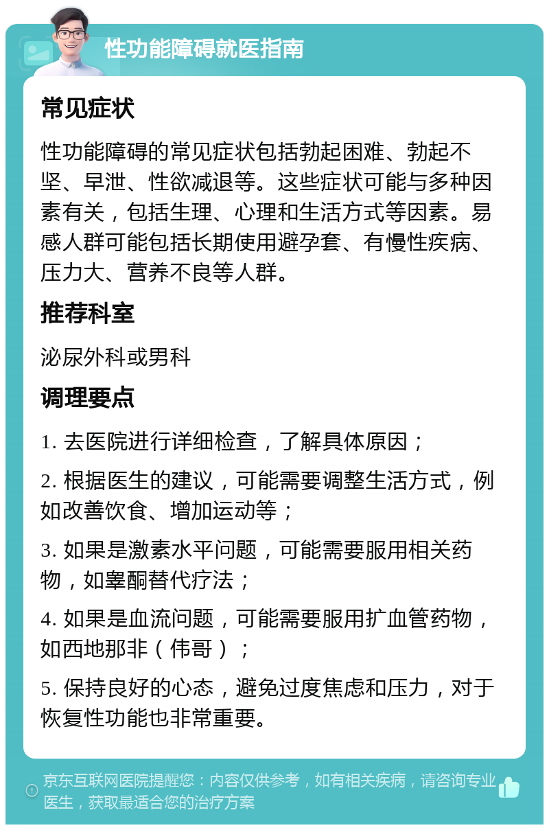 性功能障碍就医指南 常见症状 性功能障碍的常见症状包括勃起困难、勃起不坚、早泄、性欲减退等。这些症状可能与多种因素有关，包括生理、心理和生活方式等因素。易感人群可能包括长期使用避孕套、有慢性疾病、压力大、营养不良等人群。 推荐科室 泌尿外科或男科 调理要点 1. 去医院进行详细检查，了解具体原因； 2. 根据医生的建议，可能需要调整生活方式，例如改善饮食、增加运动等； 3. 如果是激素水平问题，可能需要服用相关药物，如睾酮替代疗法； 4. 如果是血流问题，可能需要服用扩血管药物，如西地那非（伟哥）； 5. 保持良好的心态，避免过度焦虑和压力，对于恢复性功能也非常重要。