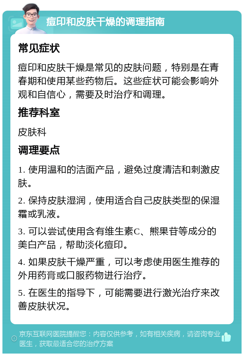 痘印和皮肤干燥的调理指南 常见症状 痘印和皮肤干燥是常见的皮肤问题，特别是在青春期和使用某些药物后。这些症状可能会影响外观和自信心，需要及时治疗和调理。 推荐科室 皮肤科 调理要点 1. 使用温和的洁面产品，避免过度清洁和刺激皮肤。 2. 保持皮肤湿润，使用适合自己皮肤类型的保湿霜或乳液。 3. 可以尝试使用含有维生素C、熊果苷等成分的美白产品，帮助淡化痘印。 4. 如果皮肤干燥严重，可以考虑使用医生推荐的外用药膏或口服药物进行治疗。 5. 在医生的指导下，可能需要进行激光治疗来改善皮肤状况。