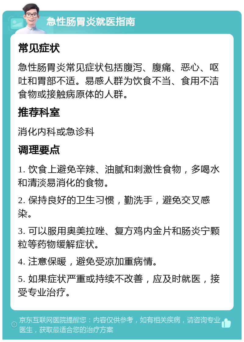 急性肠胃炎就医指南 常见症状 急性肠胃炎常见症状包括腹泻、腹痛、恶心、呕吐和胃部不适。易感人群为饮食不当、食用不洁食物或接触病原体的人群。 推荐科室 消化内科或急诊科 调理要点 1. 饮食上避免辛辣、油腻和刺激性食物，多喝水和清淡易消化的食物。 2. 保持良好的卫生习惯，勤洗手，避免交叉感染。 3. 可以服用奥美拉唑、复方鸡内金片和肠炎宁颗粒等药物缓解症状。 4. 注意保暖，避免受凉加重病情。 5. 如果症状严重或持续不改善，应及时就医，接受专业治疗。