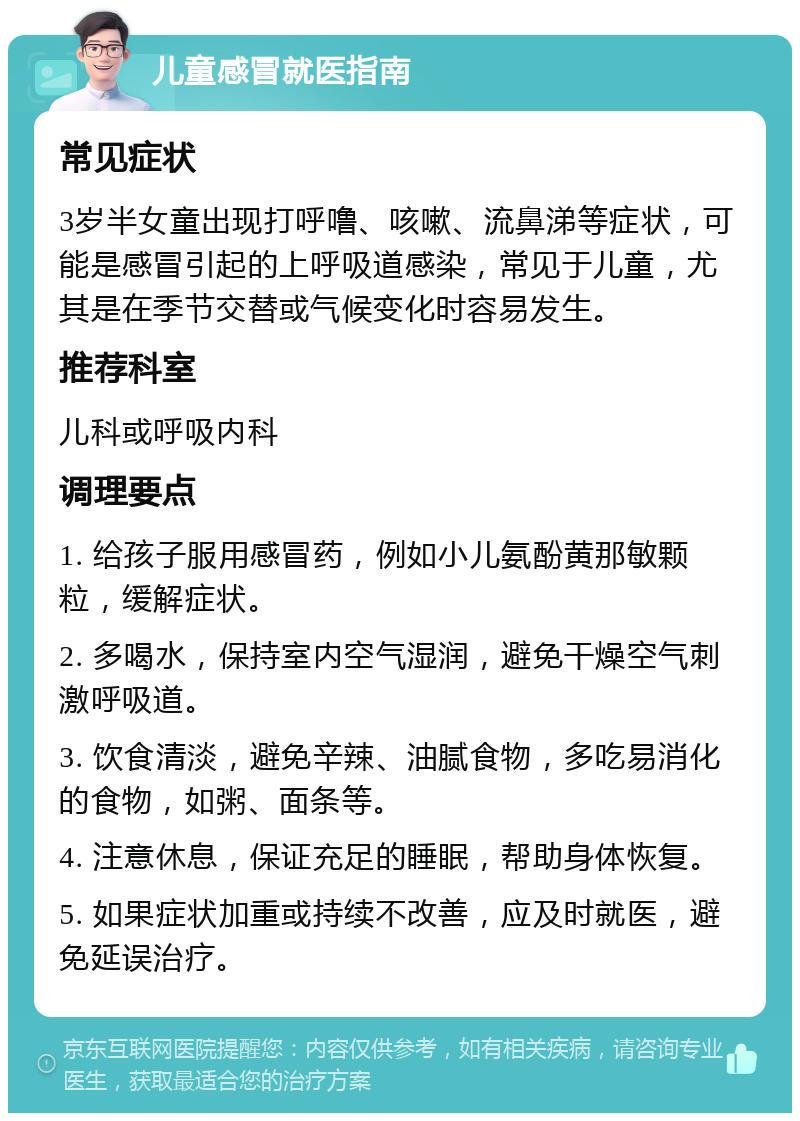 儿童感冒就医指南 常见症状 3岁半女童出现打呼噜、咳嗽、流鼻涕等症状，可能是感冒引起的上呼吸道感染，常见于儿童，尤其是在季节交替或气候变化时容易发生。 推荐科室 儿科或呼吸内科 调理要点 1. 给孩子服用感冒药，例如小儿氨酚黄那敏颗粒，缓解症状。 2. 多喝水，保持室内空气湿润，避免干燥空气刺激呼吸道。 3. 饮食清淡，避免辛辣、油腻食物，多吃易消化的食物，如粥、面条等。 4. 注意休息，保证充足的睡眠，帮助身体恢复。 5. 如果症状加重或持续不改善，应及时就医，避免延误治疗。