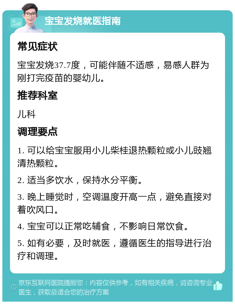 宝宝发烧就医指南 常见症状 宝宝发烧37.7度，可能伴随不适感，易感人群为刚打完疫苗的婴幼儿。 推荐科室 儿科 调理要点 1. 可以给宝宝服用小儿柴桂退热颗粒或小儿豉翘清热颗粒。 2. 适当多饮水，保持水分平衡。 3. 晚上睡觉时，空调温度开高一点，避免直接对着吹风口。 4. 宝宝可以正常吃辅食，不影响日常饮食。 5. 如有必要，及时就医，遵循医生的指导进行治疗和调理。