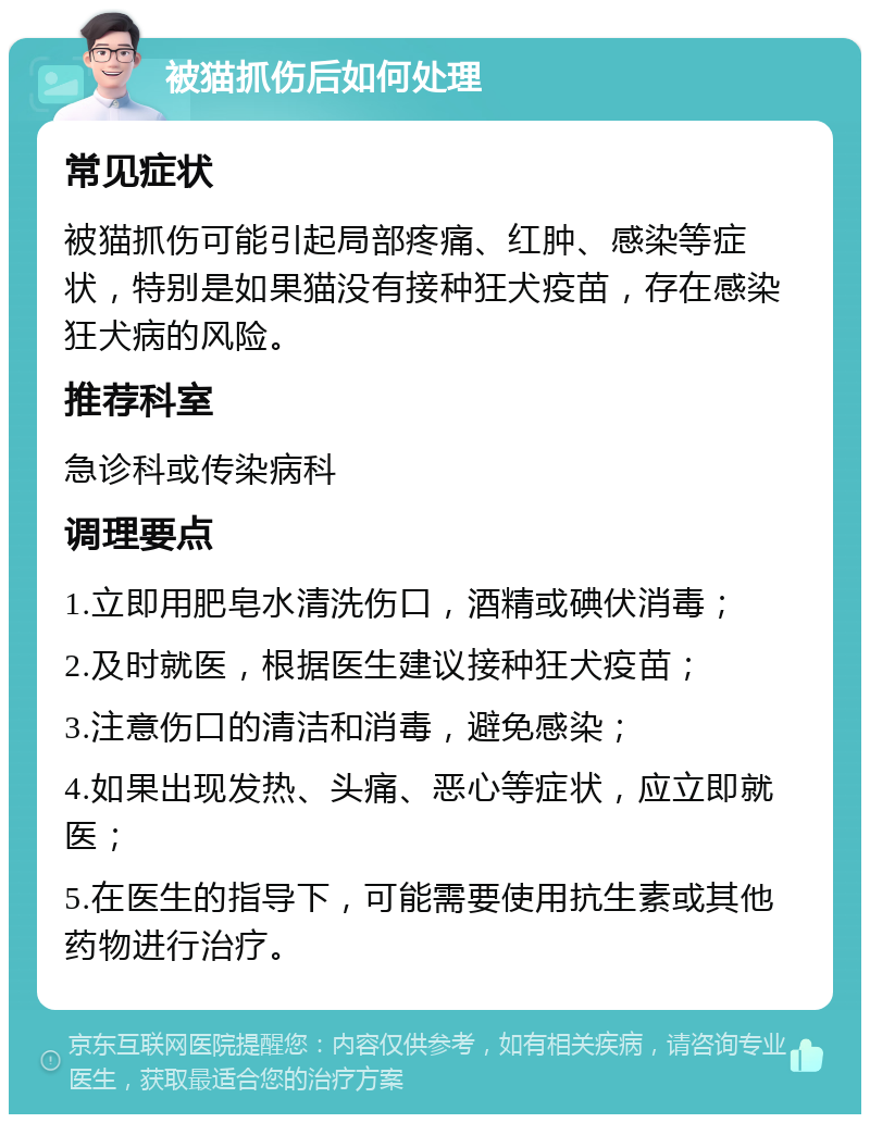 被猫抓伤后如何处理 常见症状 被猫抓伤可能引起局部疼痛、红肿、感染等症状，特别是如果猫没有接种狂犬疫苗，存在感染狂犬病的风险。 推荐科室 急诊科或传染病科 调理要点 1.立即用肥皂水清洗伤口，酒精或碘伏消毒； 2.及时就医，根据医生建议接种狂犬疫苗； 3.注意伤口的清洁和消毒，避免感染； 4.如果出现发热、头痛、恶心等症状，应立即就医； 5.在医生的指导下，可能需要使用抗生素或其他药物进行治疗。