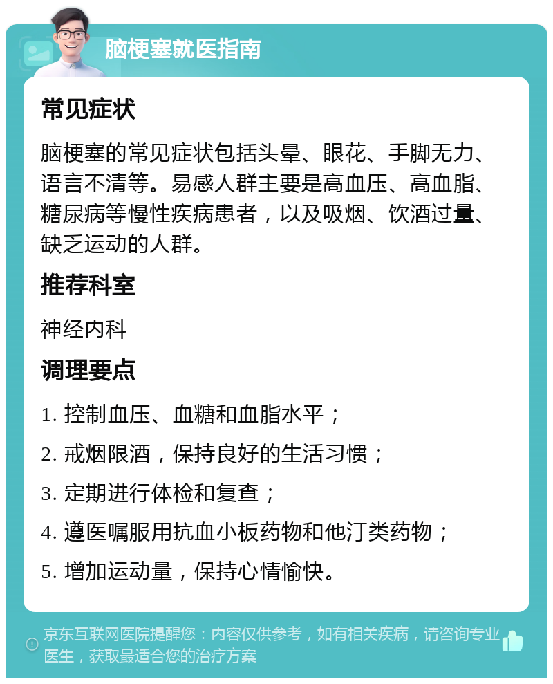 脑梗塞就医指南 常见症状 脑梗塞的常见症状包括头晕、眼花、手脚无力、语言不清等。易感人群主要是高血压、高血脂、糖尿病等慢性疾病患者，以及吸烟、饮酒过量、缺乏运动的人群。 推荐科室 神经内科 调理要点 1. 控制血压、血糖和血脂水平； 2. 戒烟限酒，保持良好的生活习惯； 3. 定期进行体检和复查； 4. 遵医嘱服用抗血小板药物和他汀类药物； 5. 增加运动量，保持心情愉快。