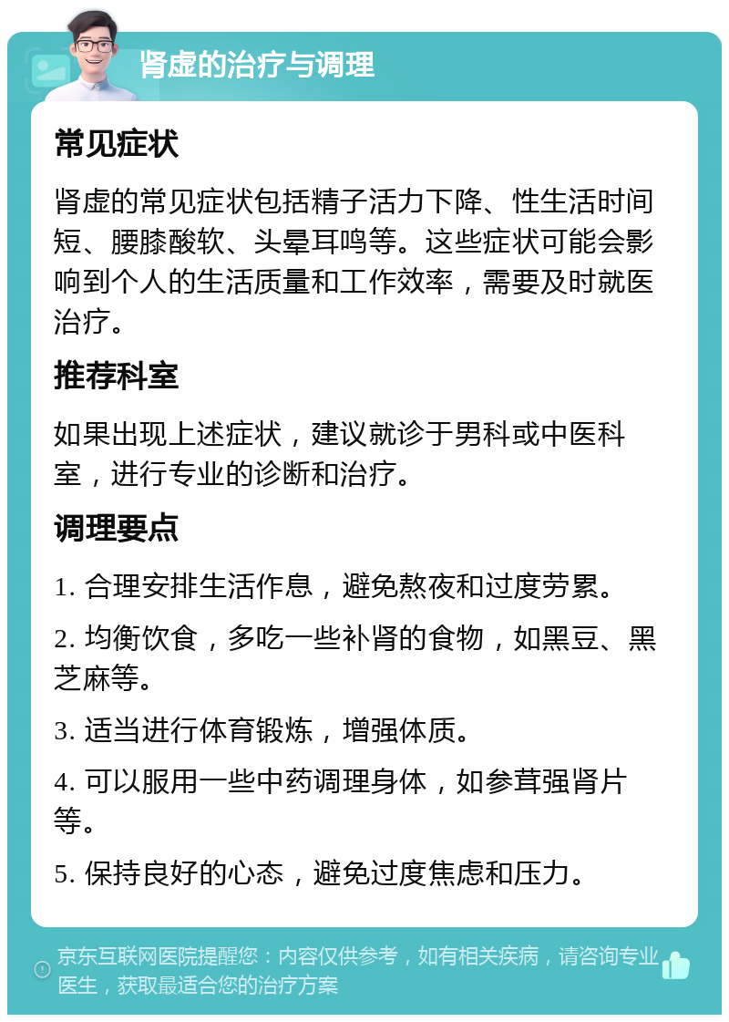 肾虚的治疗与调理 常见症状 肾虚的常见症状包括精子活力下降、性生活时间短、腰膝酸软、头晕耳鸣等。这些症状可能会影响到个人的生活质量和工作效率，需要及时就医治疗。 推荐科室 如果出现上述症状，建议就诊于男科或中医科室，进行专业的诊断和治疗。 调理要点 1. 合理安排生活作息，避免熬夜和过度劳累。 2. 均衡饮食，多吃一些补肾的食物，如黑豆、黑芝麻等。 3. 适当进行体育锻炼，增强体质。 4. 可以服用一些中药调理身体，如参茸强肾片等。 5. 保持良好的心态，避免过度焦虑和压力。