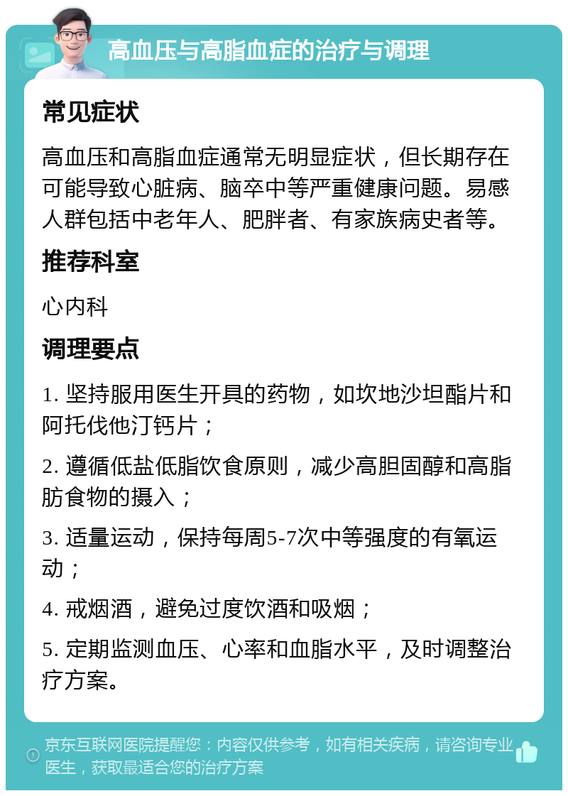 高血压与高脂血症的治疗与调理 常见症状 高血压和高脂血症通常无明显症状，但长期存在可能导致心脏病、脑卒中等严重健康问题。易感人群包括中老年人、肥胖者、有家族病史者等。 推荐科室 心内科 调理要点 1. 坚持服用医生开具的药物，如坎地沙坦酯片和阿托伐他汀钙片； 2. 遵循低盐低脂饮食原则，减少高胆固醇和高脂肪食物的摄入； 3. 适量运动，保持每周5-7次中等强度的有氧运动； 4. 戒烟酒，避免过度饮酒和吸烟； 5. 定期监测血压、心率和血脂水平，及时调整治疗方案。