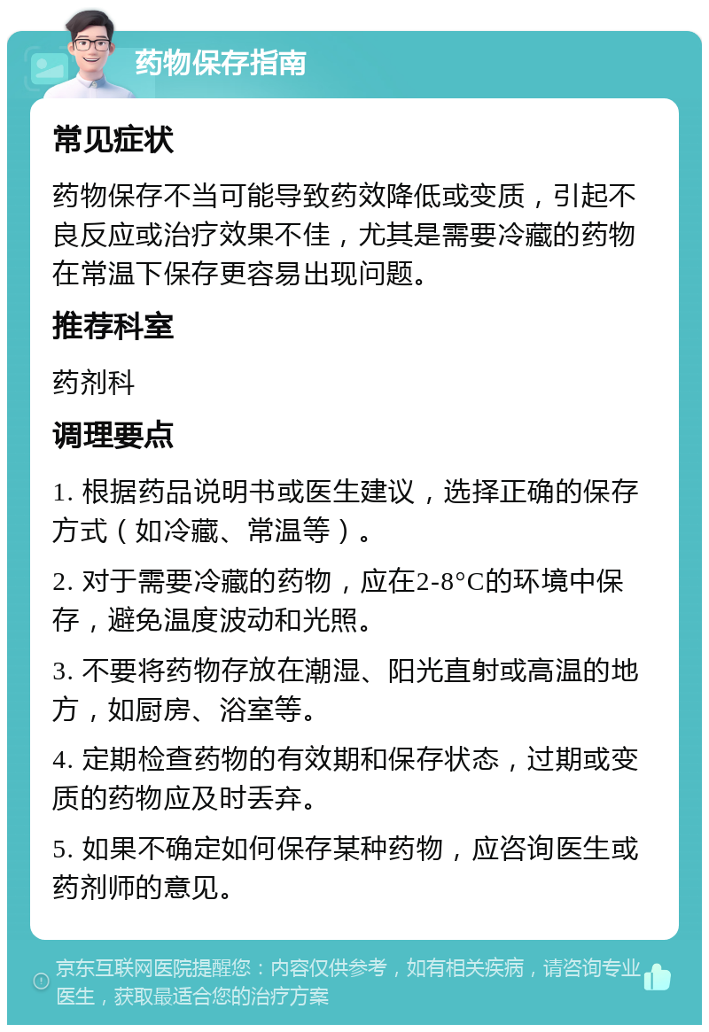 药物保存指南 常见症状 药物保存不当可能导致药效降低或变质，引起不良反应或治疗效果不佳，尤其是需要冷藏的药物在常温下保存更容易出现问题。 推荐科室 药剂科 调理要点 1. 根据药品说明书或医生建议，选择正确的保存方式（如冷藏、常温等）。 2. 对于需要冷藏的药物，应在2-8°C的环境中保存，避免温度波动和光照。 3. 不要将药物存放在潮湿、阳光直射或高温的地方，如厨房、浴室等。 4. 定期检查药物的有效期和保存状态，过期或变质的药物应及时丢弃。 5. 如果不确定如何保存某种药物，应咨询医生或药剂师的意见。