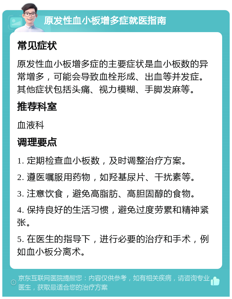 原发性血小板增多症就医指南 常见症状 原发性血小板增多症的主要症状是血小板数的异常增多，可能会导致血栓形成、出血等并发症。其他症状包括头痛、视力模糊、手脚发麻等。 推荐科室 血液科 调理要点 1. 定期检查血小板数，及时调整治疗方案。 2. 遵医嘱服用药物，如羟基尿片、干扰素等。 3. 注意饮食，避免高脂肪、高胆固醇的食物。 4. 保持良好的生活习惯，避免过度劳累和精神紧张。 5. 在医生的指导下，进行必要的治疗和手术，例如血小板分离术。