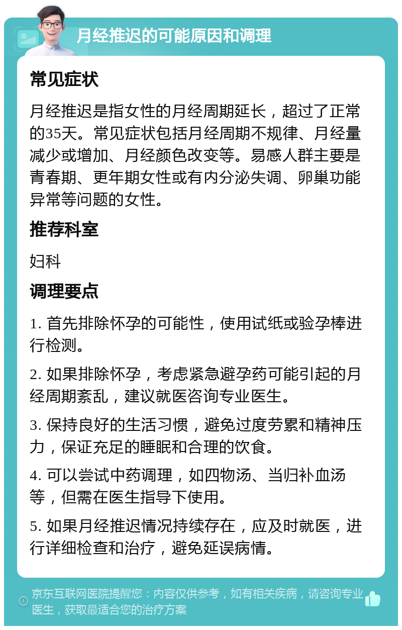 月经推迟的可能原因和调理 常见症状 月经推迟是指女性的月经周期延长，超过了正常的35天。常见症状包括月经周期不规律、月经量减少或增加、月经颜色改变等。易感人群主要是青春期、更年期女性或有内分泌失调、卵巢功能异常等问题的女性。 推荐科室 妇科 调理要点 1. 首先排除怀孕的可能性，使用试纸或验孕棒进行检测。 2. 如果排除怀孕，考虑紧急避孕药可能引起的月经周期紊乱，建议就医咨询专业医生。 3. 保持良好的生活习惯，避免过度劳累和精神压力，保证充足的睡眠和合理的饮食。 4. 可以尝试中药调理，如四物汤、当归补血汤等，但需在医生指导下使用。 5. 如果月经推迟情况持续存在，应及时就医，进行详细检查和治疗，避免延误病情。