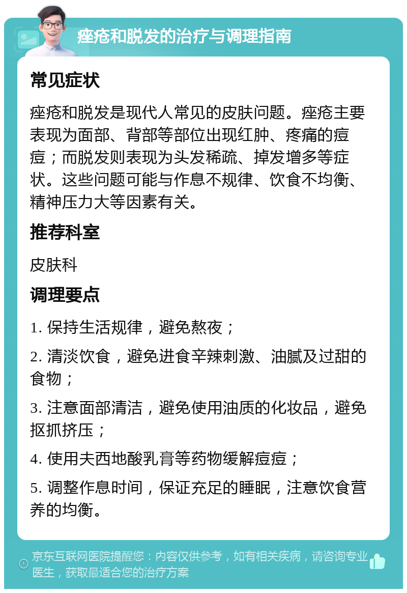 痤疮和脱发的治疗与调理指南 常见症状 痤疮和脱发是现代人常见的皮肤问题。痤疮主要表现为面部、背部等部位出现红肿、疼痛的痘痘；而脱发则表现为头发稀疏、掉发增多等症状。这些问题可能与作息不规律、饮食不均衡、精神压力大等因素有关。 推荐科室 皮肤科 调理要点 1. 保持生活规律，避免熬夜； 2. 清淡饮食，避免进食辛辣刺激、油腻及过甜的食物； 3. 注意面部清洁，避免使用油质的化妆品，避免抠抓挤压； 4. 使用夫西地酸乳膏等药物缓解痘痘； 5. 调整作息时间，保证充足的睡眠，注意饮食营养的均衡。