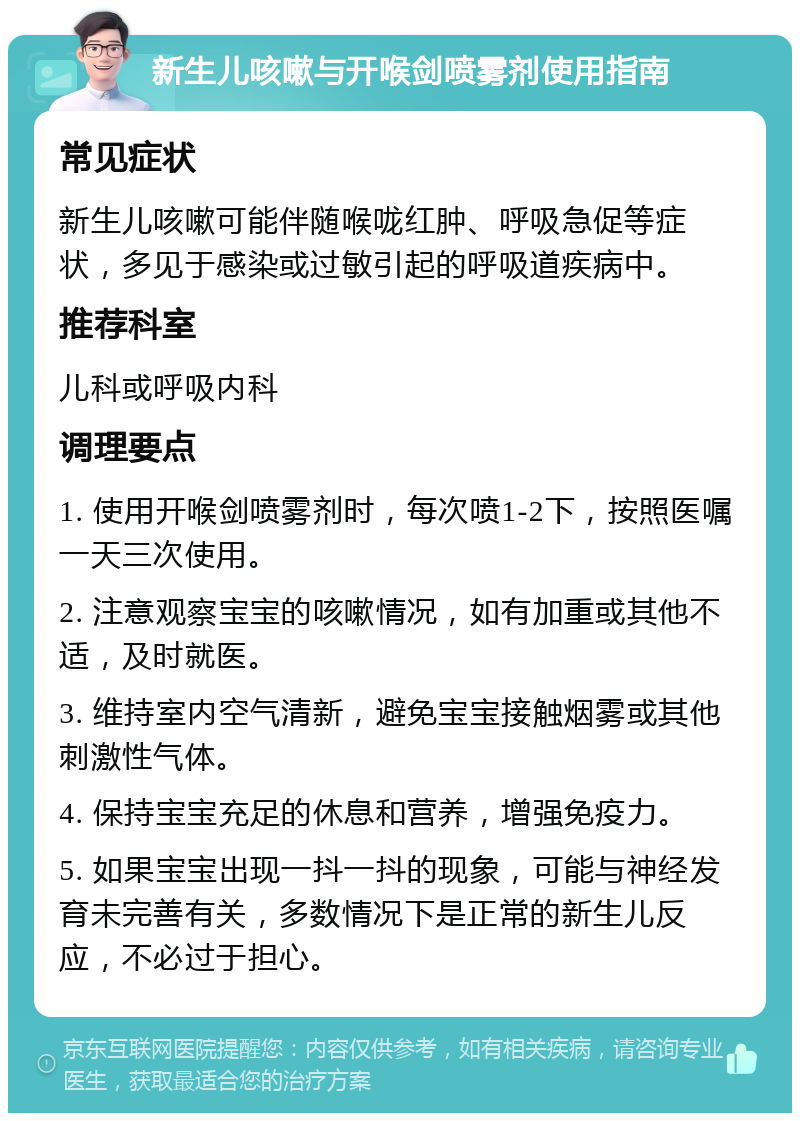 新生儿咳嗽与开喉剑喷雾剂使用指南 常见症状 新生儿咳嗽可能伴随喉咙红肿、呼吸急促等症状，多见于感染或过敏引起的呼吸道疾病中。 推荐科室 儿科或呼吸内科 调理要点 1. 使用开喉剑喷雾剂时，每次喷1-2下，按照医嘱一天三次使用。 2. 注意观察宝宝的咳嗽情况，如有加重或其他不适，及时就医。 3. 维持室内空气清新，避免宝宝接触烟雾或其他刺激性气体。 4. 保持宝宝充足的休息和营养，增强免疫力。 5. 如果宝宝出现一抖一抖的现象，可能与神经发育未完善有关，多数情况下是正常的新生儿反应，不必过于担心。