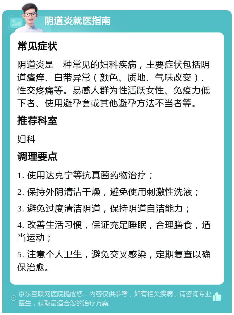 阴道炎就医指南 常见症状 阴道炎是一种常见的妇科疾病，主要症状包括阴道瘙痒、白带异常（颜色、质地、气味改变）、性交疼痛等。易感人群为性活跃女性、免疫力低下者、使用避孕套或其他避孕方法不当者等。 推荐科室 妇科 调理要点 1. 使用达克宁等抗真菌药物治疗； 2. 保持外阴清洁干燥，避免使用刺激性洗液； 3. 避免过度清洁阴道，保持阴道自洁能力； 4. 改善生活习惯，保证充足睡眠，合理膳食，适当运动； 5. 注意个人卫生，避免交叉感染，定期复查以确保治愈。