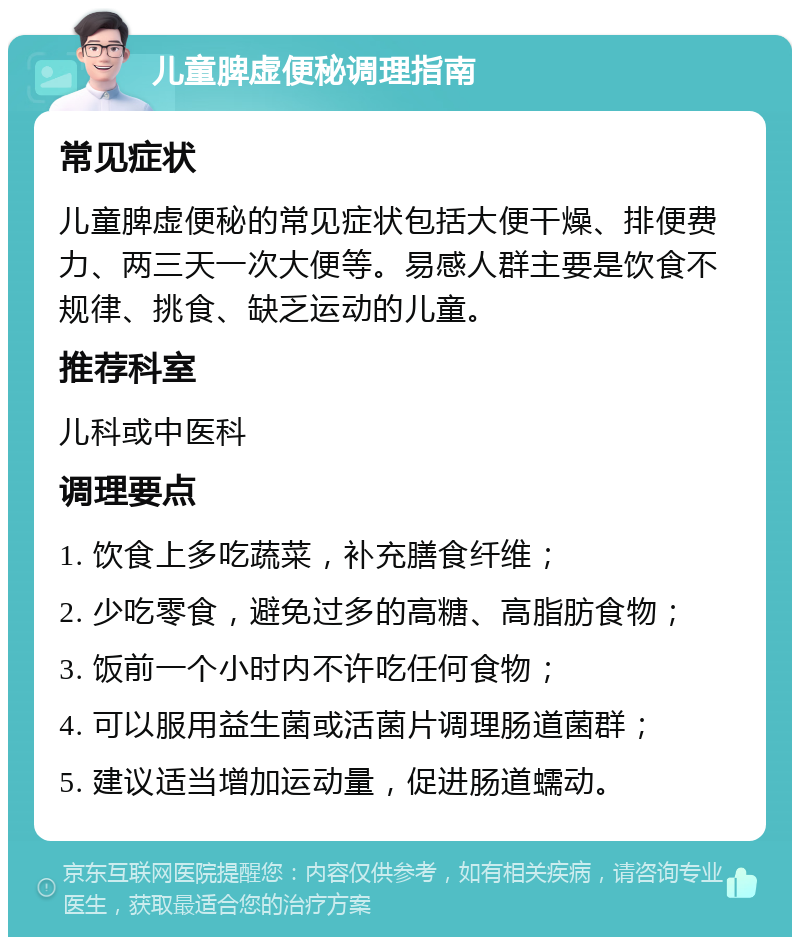 儿童脾虚便秘调理指南 常见症状 儿童脾虚便秘的常见症状包括大便干燥、排便费力、两三天一次大便等。易感人群主要是饮食不规律、挑食、缺乏运动的儿童。 推荐科室 儿科或中医科 调理要点 1. 饮食上多吃蔬菜，补充膳食纤维； 2. 少吃零食，避免过多的高糖、高脂肪食物； 3. 饭前一个小时内不许吃任何食物； 4. 可以服用益生菌或活菌片调理肠道菌群； 5. 建议适当增加运动量，促进肠道蠕动。