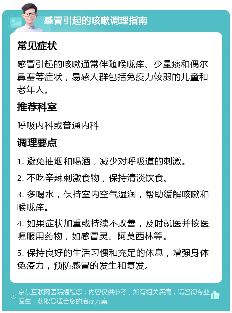 感冒引起的咳嗽调理指南 常见症状 感冒引起的咳嗽通常伴随喉咙痒、少量痰和偶尔鼻塞等症状，易感人群包括免疫力较弱的儿童和老年人。 推荐科室 呼吸内科或普通内科 调理要点 1. 避免抽烟和喝酒，减少对呼吸道的刺激。 2. 不吃辛辣刺激食物，保持清淡饮食。 3. 多喝水，保持室内空气湿润，帮助缓解咳嗽和喉咙痒。 4. 如果症状加重或持续不改善，及时就医并按医嘱服用药物，如感冒灵、阿莫西林等。 5. 保持良好的生活习惯和充足的休息，增强身体免疫力，预防感冒的发生和复发。