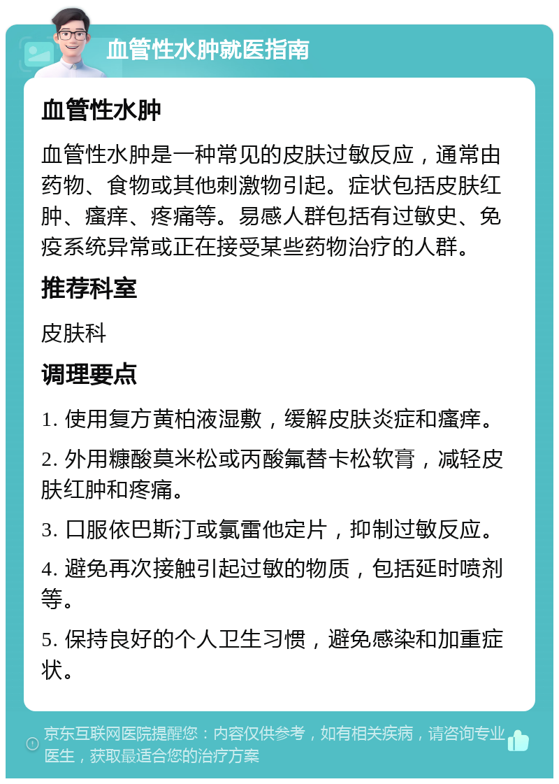 血管性水肿就医指南 血管性水肿 血管性水肿是一种常见的皮肤过敏反应，通常由药物、食物或其他刺激物引起。症状包括皮肤红肿、瘙痒、疼痛等。易感人群包括有过敏史、免疫系统异常或正在接受某些药物治疗的人群。 推荐科室 皮肤科 调理要点 1. 使用复方黄柏液湿敷，缓解皮肤炎症和瘙痒。 2. 外用糠酸莫米松或丙酸氟替卡松软膏，减轻皮肤红肿和疼痛。 3. 口服依巴斯汀或氯雷他定片，抑制过敏反应。 4. 避免再次接触引起过敏的物质，包括延时喷剂等。 5. 保持良好的个人卫生习惯，避免感染和加重症状。