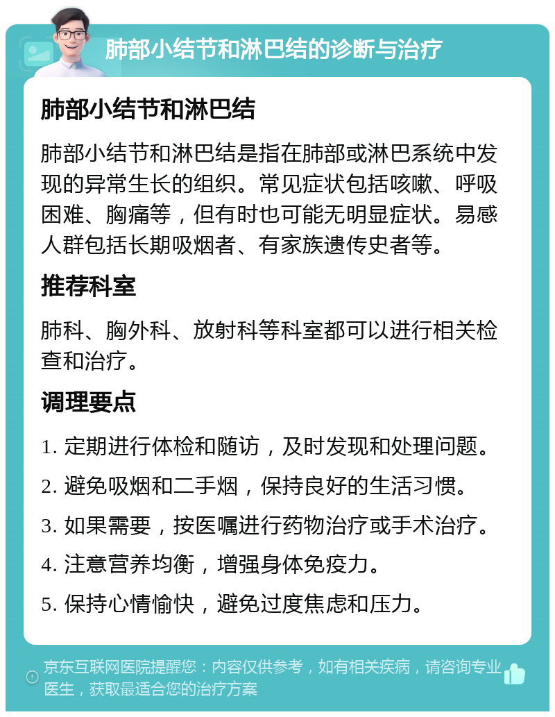 肺部小结节和淋巴结的诊断与治疗 肺部小结节和淋巴结 肺部小结节和淋巴结是指在肺部或淋巴系统中发现的异常生长的组织。常见症状包括咳嗽、呼吸困难、胸痛等，但有时也可能无明显症状。易感人群包括长期吸烟者、有家族遗传史者等。 推荐科室 肺科、胸外科、放射科等科室都可以进行相关检查和治疗。 调理要点 1. 定期进行体检和随访，及时发现和处理问题。 2. 避免吸烟和二手烟，保持良好的生活习惯。 3. 如果需要，按医嘱进行药物治疗或手术治疗。 4. 注意营养均衡，增强身体免疫力。 5. 保持心情愉快，避免过度焦虑和压力。