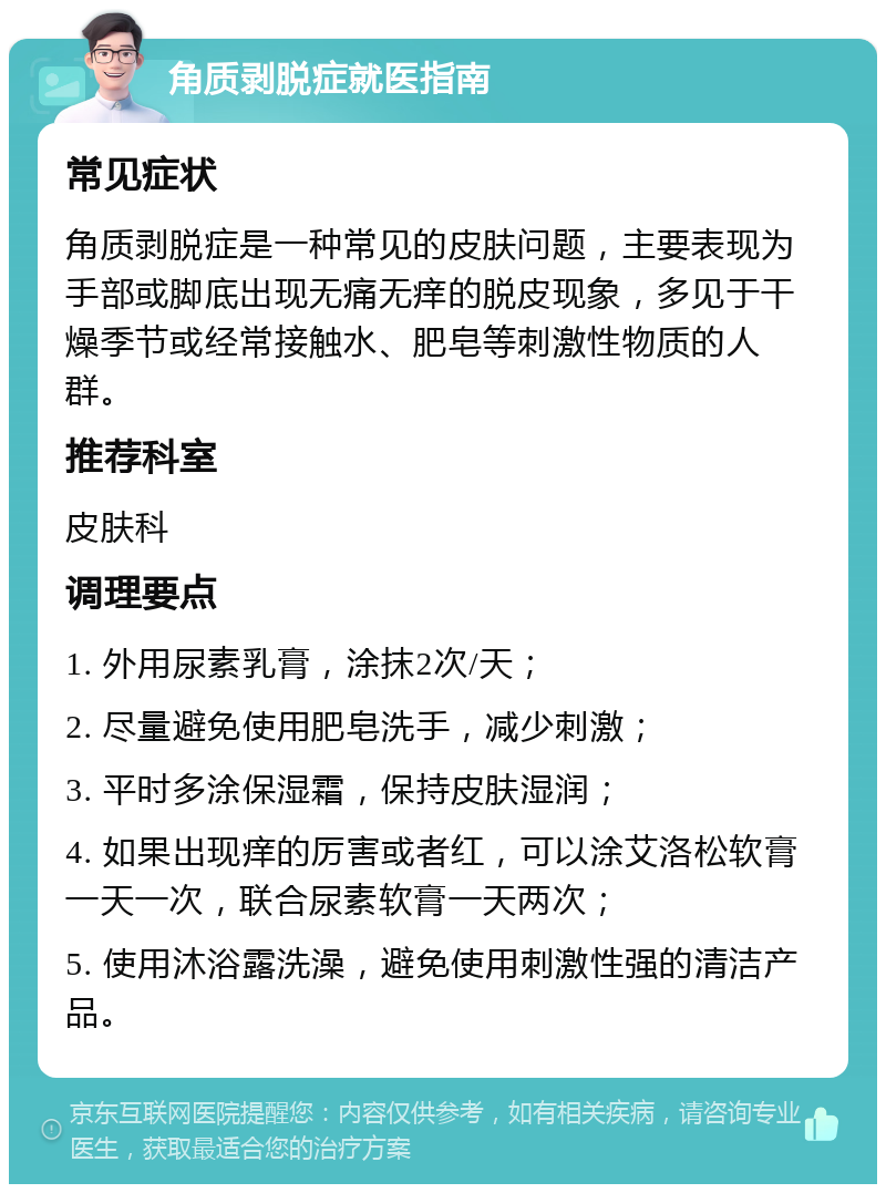 角质剥脱症就医指南 常见症状 角质剥脱症是一种常见的皮肤问题，主要表现为手部或脚底出现无痛无痒的脱皮现象，多见于干燥季节或经常接触水、肥皂等刺激性物质的人群。 推荐科室 皮肤科 调理要点 1. 外用尿素乳膏，涂抹2次/天； 2. 尽量避免使用肥皂洗手，减少刺激； 3. 平时多涂保湿霜，保持皮肤湿润； 4. 如果出现痒的厉害或者红，可以涂艾洛松软膏一天一次，联合尿素软膏一天两次； 5. 使用沐浴露洗澡，避免使用刺激性强的清洁产品。