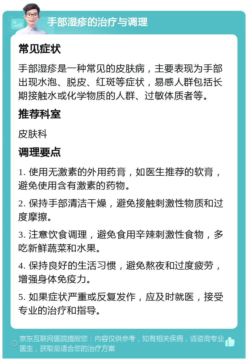 手部湿疹的治疗与调理 常见症状 手部湿疹是一种常见的皮肤病，主要表现为手部出现水泡、脱皮、红斑等症状，易感人群包括长期接触水或化学物质的人群、过敏体质者等。 推荐科室 皮肤科 调理要点 1. 使用无激素的外用药膏，如医生推荐的软膏，避免使用含有激素的药物。 2. 保持手部清洁干燥，避免接触刺激性物质和过度摩擦。 3. 注意饮食调理，避免食用辛辣刺激性食物，多吃新鲜蔬菜和水果。 4. 保持良好的生活习惯，避免熬夜和过度疲劳，增强身体免疫力。 5. 如果症状严重或反复发作，应及时就医，接受专业的治疗和指导。