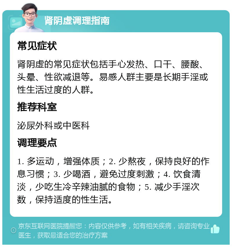 肾阴虚调理指南 常见症状 肾阴虚的常见症状包括手心发热、口干、腰酸、头晕、性欲减退等。易感人群主要是长期手淫或性生活过度的人群。 推荐科室 泌尿外科或中医科 调理要点 1. 多运动，增强体质；2. 少熬夜，保持良好的作息习惯；3. 少喝酒，避免过度刺激；4. 饮食清淡，少吃生冷辛辣油腻的食物；5. 减少手淫次数，保持适度的性生活。