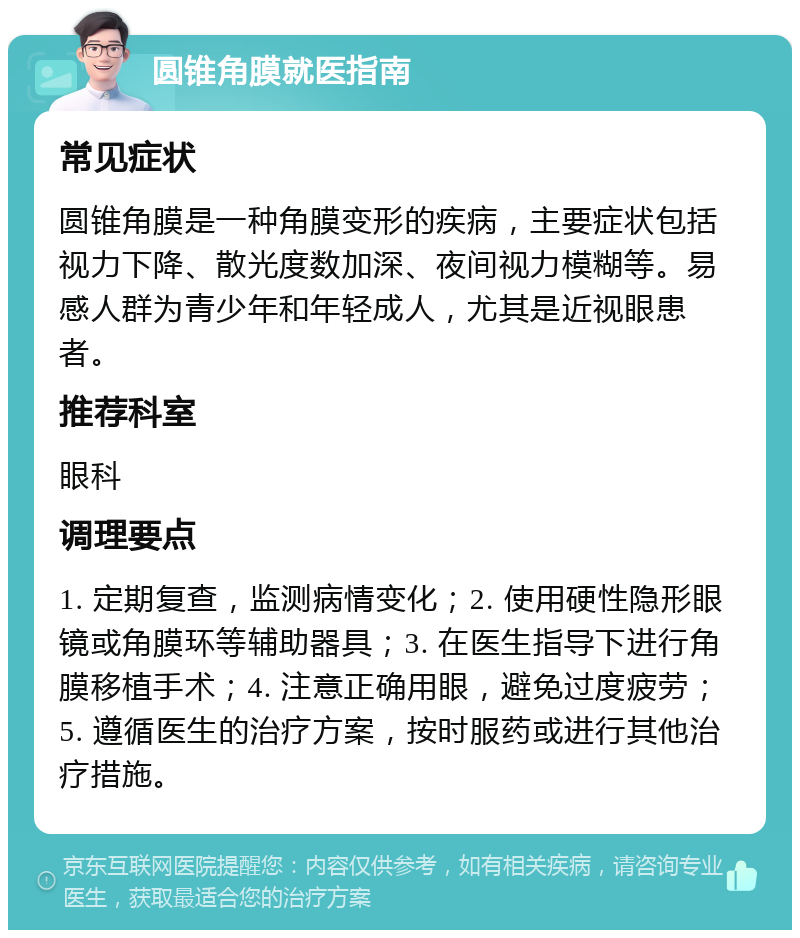 圆锥角膜就医指南 常见症状 圆锥角膜是一种角膜变形的疾病，主要症状包括视力下降、散光度数加深、夜间视力模糊等。易感人群为青少年和年轻成人，尤其是近视眼患者。 推荐科室 眼科 调理要点 1. 定期复查，监测病情变化；2. 使用硬性隐形眼镜或角膜环等辅助器具；3. 在医生指导下进行角膜移植手术；4. 注意正确用眼，避免过度疲劳；5. 遵循医生的治疗方案，按时服药或进行其他治疗措施。