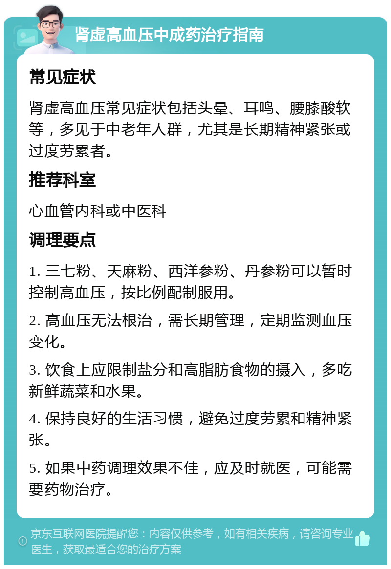 肾虚高血压中成药治疗指南 常见症状 肾虚高血压常见症状包括头晕、耳鸣、腰膝酸软等，多见于中老年人群，尤其是长期精神紧张或过度劳累者。 推荐科室 心血管内科或中医科 调理要点 1. 三七粉、天麻粉、西洋参粉、丹参粉可以暂时控制高血压，按比例配制服用。 2. 高血压无法根治，需长期管理，定期监测血压变化。 3. 饮食上应限制盐分和高脂肪食物的摄入，多吃新鲜蔬菜和水果。 4. 保持良好的生活习惯，避免过度劳累和精神紧张。 5. 如果中药调理效果不佳，应及时就医，可能需要药物治疗。