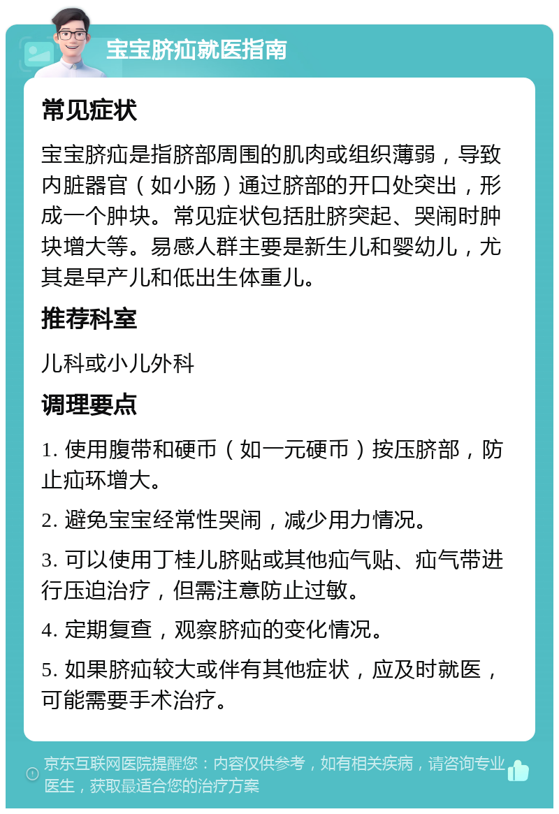 宝宝脐疝就医指南 常见症状 宝宝脐疝是指脐部周围的肌肉或组织薄弱，导致内脏器官（如小肠）通过脐部的开口处突出，形成一个肿块。常见症状包括肚脐突起、哭闹时肿块增大等。易感人群主要是新生儿和婴幼儿，尤其是早产儿和低出生体重儿。 推荐科室 儿科或小儿外科 调理要点 1. 使用腹带和硬币（如一元硬币）按压脐部，防止疝环增大。 2. 避免宝宝经常性哭闹，减少用力情况。 3. 可以使用丁桂儿脐贴或其他疝气贴、疝气带进行压迫治疗，但需注意防止过敏。 4. 定期复查，观察脐疝的变化情况。 5. 如果脐疝较大或伴有其他症状，应及时就医，可能需要手术治疗。