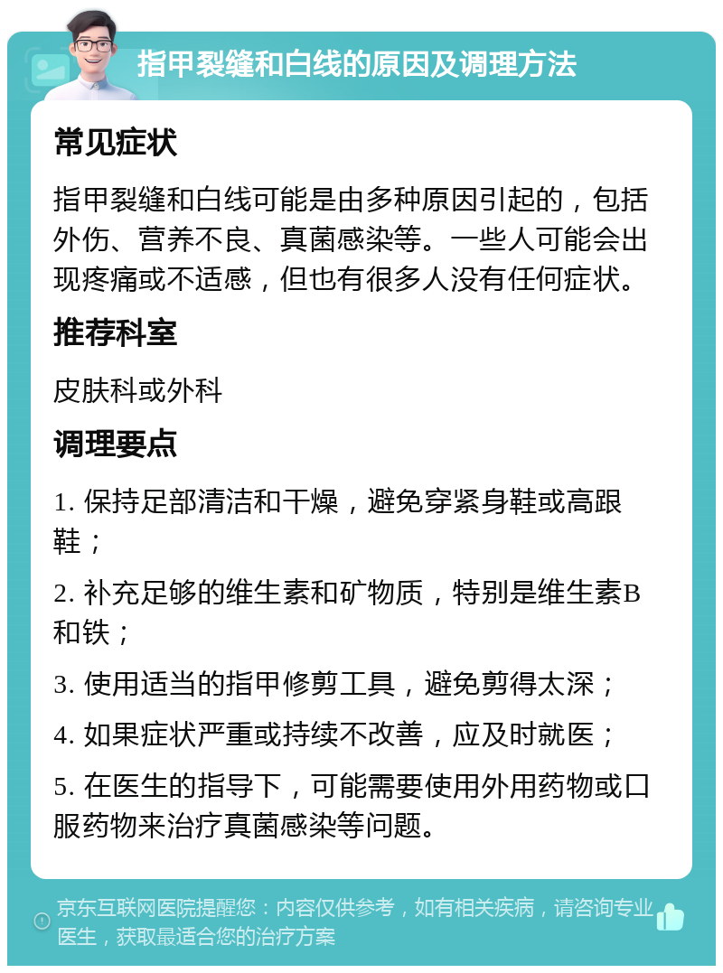 指甲裂缝和白线的原因及调理方法 常见症状 指甲裂缝和白线可能是由多种原因引起的，包括外伤、营养不良、真菌感染等。一些人可能会出现疼痛或不适感，但也有很多人没有任何症状。 推荐科室 皮肤科或外科 调理要点 1. 保持足部清洁和干燥，避免穿紧身鞋或高跟鞋； 2. 补充足够的维生素和矿物质，特别是维生素B和铁； 3. 使用适当的指甲修剪工具，避免剪得太深； 4. 如果症状严重或持续不改善，应及时就医； 5. 在医生的指导下，可能需要使用外用药物或口服药物来治疗真菌感染等问题。