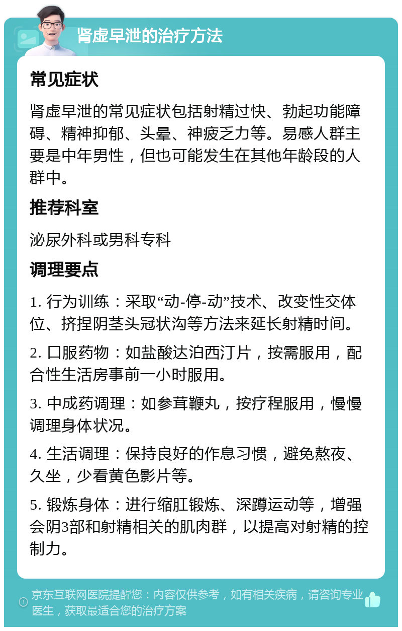 肾虚早泄的治疗方法 常见症状 肾虚早泄的常见症状包括射精过快、勃起功能障碍、精神抑郁、头晕、神疲乏力等。易感人群主要是中年男性，但也可能发生在其他年龄段的人群中。 推荐科室 泌尿外科或男科专科 调理要点 1. 行为训练：采取“动-停-动”技术、改变性交体位、挤捏阴茎头冠状沟等方法来延长射精时间。 2. 口服药物：如盐酸达泊西汀片，按需服用，配合性生活房事前一小时服用。 3. 中成药调理：如参茸鞭丸，按疗程服用，慢慢调理身体状况。 4. 生活调理：保持良好的作息习惯，避免熬夜、久坐，少看黄色影片等。 5. 锻炼身体：进行缩肛锻炼、深蹲运动等，增强会阴3部和射精相关的肌肉群，以提高对射精的控制力。