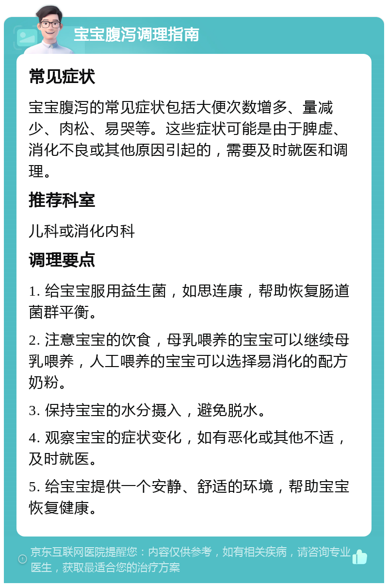 宝宝腹泻调理指南 常见症状 宝宝腹泻的常见症状包括大便次数增多、量减少、肉松、易哭等。这些症状可能是由于脾虚、消化不良或其他原因引起的，需要及时就医和调理。 推荐科室 儿科或消化内科 调理要点 1. 给宝宝服用益生菌，如思连康，帮助恢复肠道菌群平衡。 2. 注意宝宝的饮食，母乳喂养的宝宝可以继续母乳喂养，人工喂养的宝宝可以选择易消化的配方奶粉。 3. 保持宝宝的水分摄入，避免脱水。 4. 观察宝宝的症状变化，如有恶化或其他不适，及时就医。 5. 给宝宝提供一个安静、舒适的环境，帮助宝宝恢复健康。