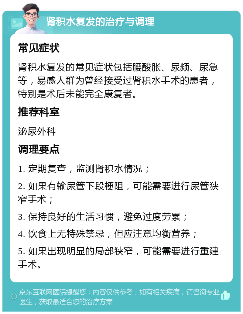 肾积水复发的治疗与调理 常见症状 肾积水复发的常见症状包括腰酸胀、尿频、尿急等，易感人群为曾经接受过肾积水手术的患者，特别是术后未能完全康复者。 推荐科室 泌尿外科 调理要点 1. 定期复查，监测肾积水情况； 2. 如果有输尿管下段梗阻，可能需要进行尿管狭窄手术； 3. 保持良好的生活习惯，避免过度劳累； 4. 饮食上无特殊禁忌，但应注意均衡营养； 5. 如果出现明显的局部狭窄，可能需要进行重建手术。